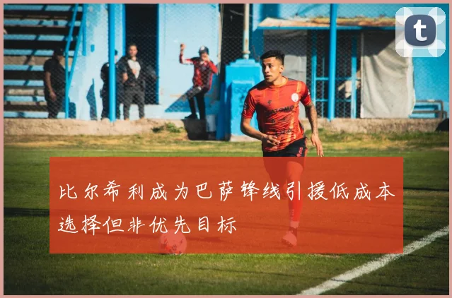比尔希利成为巴萨锋线引援低成本选择但非优先目标