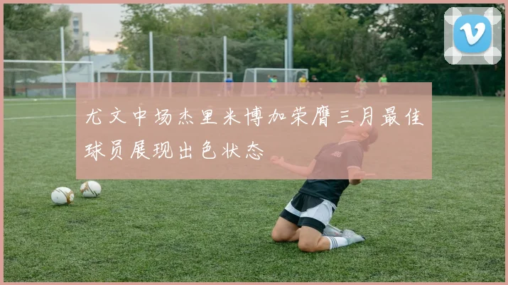 尤文中场杰里米博加荣膺三月最佳球员展现出色状态