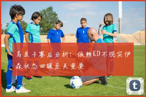 乌度卡赛后分析：依赖KD不现实伊森状态回暖至关重要