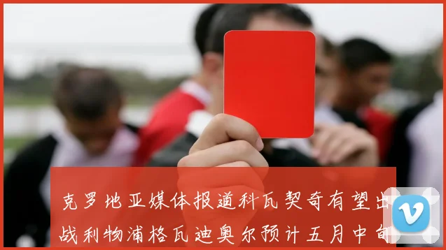 克罗地亚媒体报道科瓦契奇有望出战利物浦格瓦迪奥尔预计五月中旬回归