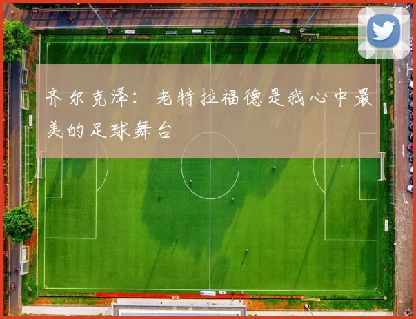 齐尔克泽：老特拉福德是我心中最美的足球舞台
