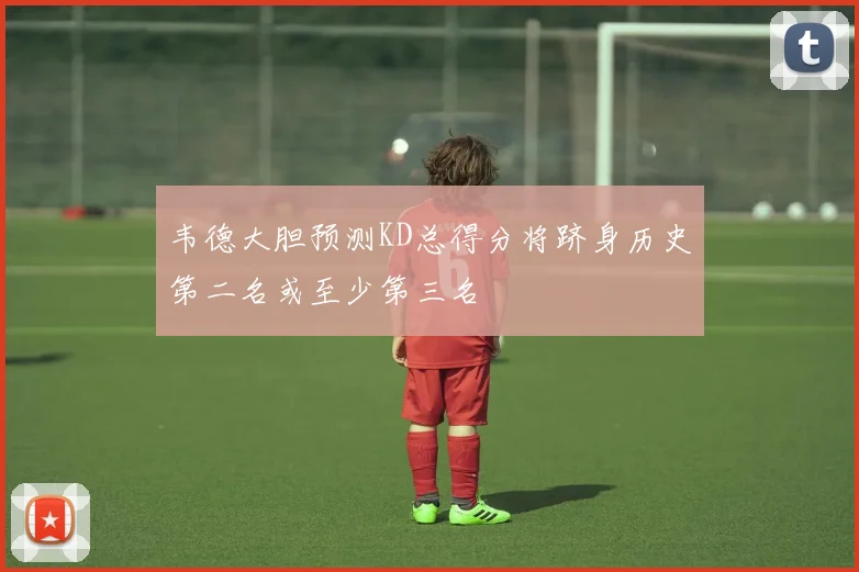 韦德大胆预测KD总得分将跻身历史第二名或至少第三名