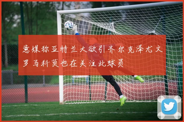 意媒称亚特兰大欲引齐尔克泽尤文罗马科莫也在关注此球员