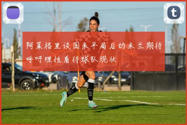 阿莱格里谈国米平局后的米兰期待呼吁理性看待球队现状