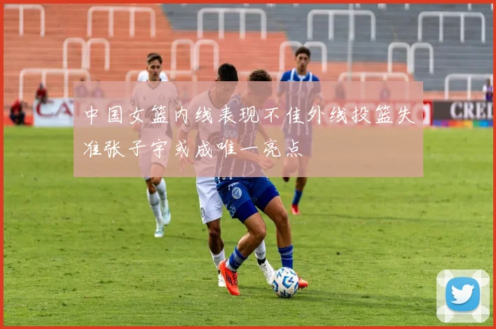 中国女篮内线表现不佳外线投篮失准张子宇或成唯一亮点