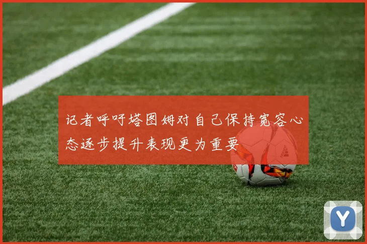 记者呼吁塔图姆对自己保持宽容心态逐步提升表现更为重要