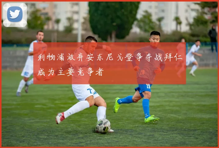 利物浦放弃安东尼戈登争夺战拜仁成为主要竞争者