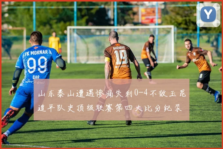 山东泰山遭遇惨痛失利0-4不敌玉昆追平队史顶级联赛第四大比分纪录