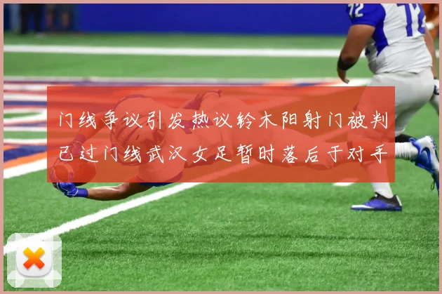 门线争议引发热议铃木阳射门被判已过门线武汉女足暂时落后于对手