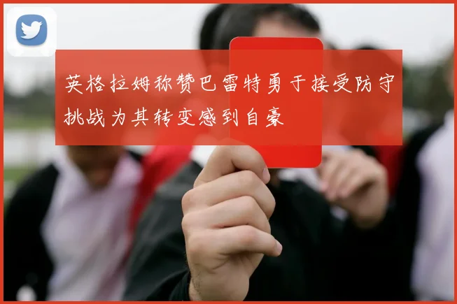 英格拉姆称赞巴雷特勇于接受防守挑战为其转变感到自豪