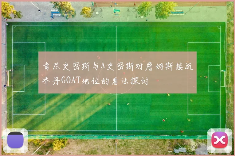 肯尼史密斯与A史密斯对詹姆斯接近乔丹GOAT地位的看法探讨