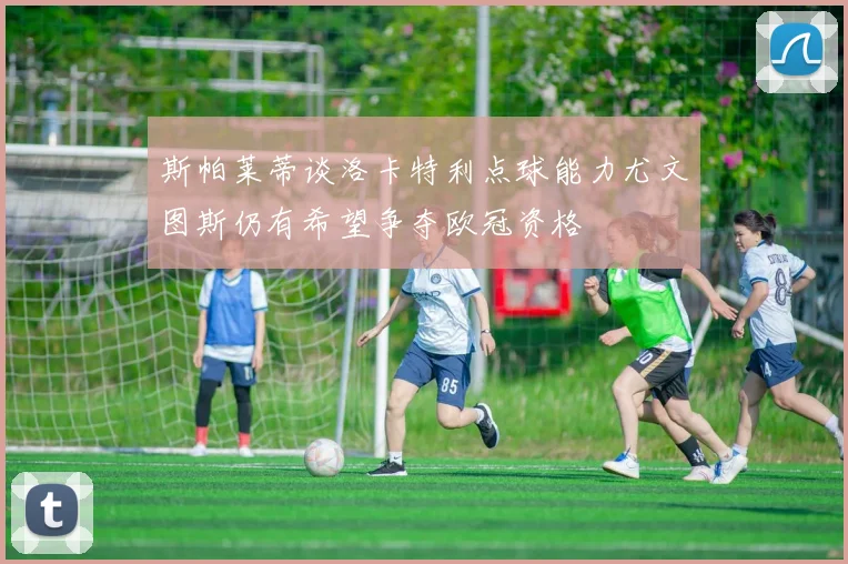 斯帕莱蒂谈洛卡特利点球能力尤文图斯仍有希望争夺欧冠资格