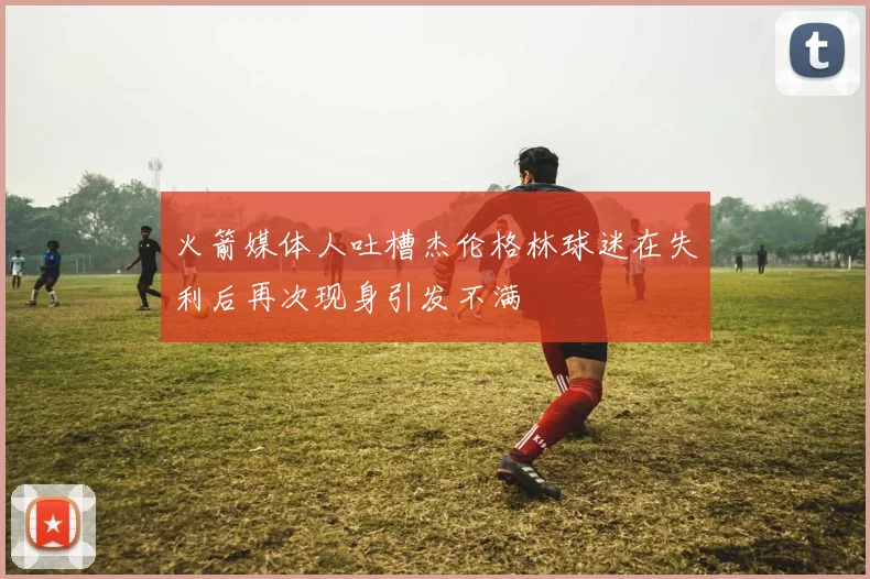 火箭媒体人吐槽杰伦格林球迷在失利后再次现身引发不满