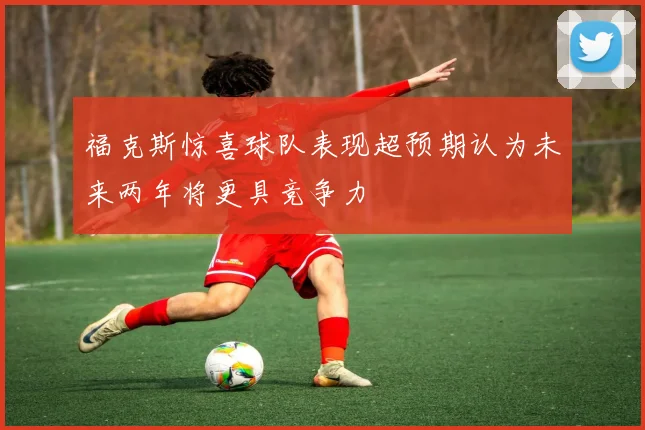 福克斯惊喜球队表现超预期认为未来两年将更具竞争力