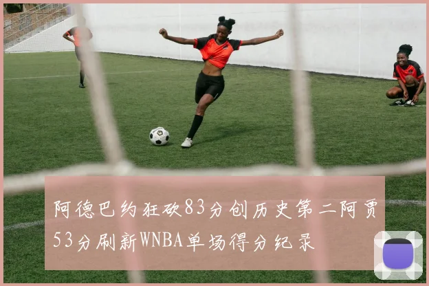 阿德巴约狂砍83分创历史第二阿贾53分刷新WNBA单场得分纪录