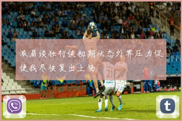 浓眉谈独行侠初期状态外界压力促使我尽快复出上场
