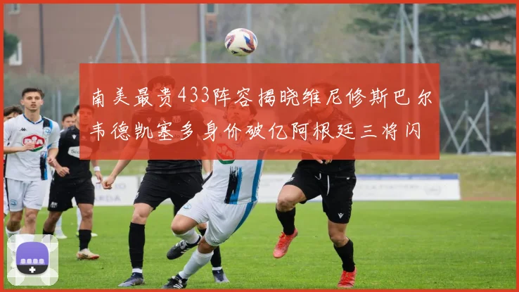 南美最贵433阵容揭晓维尼修斯巴尔韦德凯塞多身价破亿阿根廷三将闪耀其中