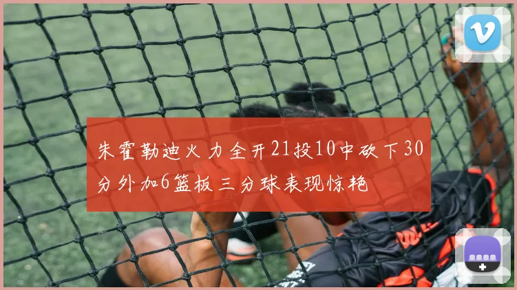 朱霍勒迪火力全开21投10中砍下30分外加6篮板三分球表现惊艳