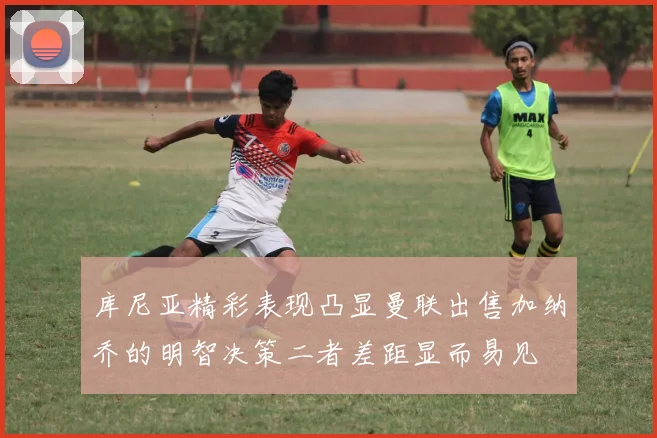 库尼亚精彩表现凸显曼联出售加纳乔的明智决策二者差距显而易见